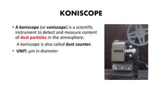 KONISCOPE
• A koniscope (or coniscope) is a scientific
instrument to detect and measure content
of dust particles in the atmosphere.
A koniscope is also called dust counter.
• UNIT: µm in diameter
 