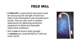 FIELD MILL
• A field mill is a specialized instrument used
for measuring the strength of electrical
fields in the atmosphere near thunderstorm
clouds. They are also used in outdoor
laboratories for lightening protection
equipment to determine favorable
experiment conditions.
• The SI unit of electric field strength
is newtons per coulomb (N/C) or volts per
meter (V/m).
 
