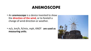 ANEMOSCOPE
• An anemoscope is a device invented to show
the direction of the wind, or to foretell a
change of wind direction or weather.
• m/s, km/h, ft/min, mph, KNOT are used as
measuring units.
 