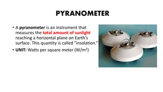 PYRANOMETER
• A pyranometer is an instrument that
measures the total amount of sunlight
reaching a horizontal plane on Earth's
surface. This quantity is called "insolation.“
• UNIT: Watts per square meter (W/m2)
 