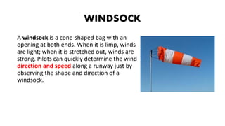 WINDSOCK
A windsock is a cone-shaped bag with an
opening at both ends. When it is limp, winds
are light; when it is stretched out, winds are
strong. Pilots can quickly determine the wind
direction and speed along a runway just by
observing the shape and direction of a
windsock.
 