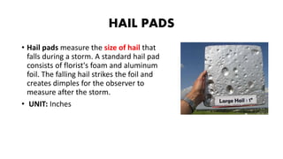HAIL PADS
• Hail pads measure the size of hail that
falls during a storm. A standard hail pad
consists of florist's foam and aluminum
foil. The falling hail strikes the foil and
creates dimples for the observer to
measure after the storm.
• UNIT: Inches
 