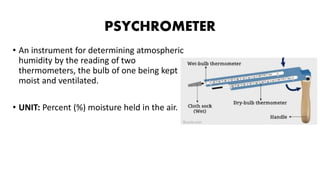 PSYCHROMETER
• An instrument for determining atmospheric
humidity by the reading of two
thermometers, the bulb of one being kept
moist and ventilated.
• UNIT: Percent (%) moisture held in the air.
 