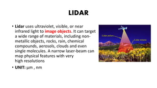 LIDAR
• Lidar uses ultraviolet, visible, or near
infrared light to image objects. It can target
a wide range of materials, including non-
metallic objects, rocks, rain, chemical
compounds, aerosols, clouds and even
single molecules. A narrow laser-beam can
map physical features with very
high resolutions
• UNIT: µm , nm
 