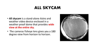 ALL SKYCAM
• All skycam is a stand-alone Astro and
weather video device enclosed in a
weather proof dome that provides wide
view at the entire sky.
• The cameras fisheye lens gives you a 180
degree view from horizon to horizon.
 