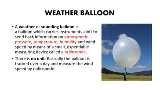 WEATHER BALLOON
• A weather or sounding balloon is
a balloon which carries instruments aloft to
send back information on atmospheric
pressure, temperature, humidity and wind
speed by means of a small, expendable
measuring device called a radiosonde.
• There is no unit. Basically the balloon is
tracked over a day and measure the wind
speed by radiosonde.
 