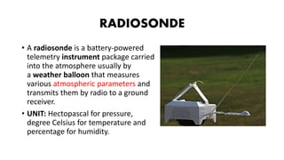 RADIOSONDE
• A radiosonde is a battery-powered
telemetry instrument package carried
into the atmosphere usually by
a weather balloon that measures
various atmospheric parameters and
transmits them by radio to a ground
receiver.
• UNIT: Hectopascal for pressure,
degree Celsius for temperature and
percentage for humidity.
 