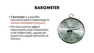 BAROMETER
• A barometer is a scientific
instrument used in meteorology to
measure atmospheric pressure.
• The most common unit of
measurement used in barometers
is the millibar (mb) , pounds per
square inch, pascals and inches of
mercury.
 