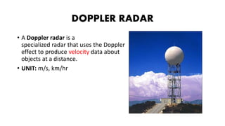 DOPPLER RADAR
• A Doppler radar is a
specialized radar that uses the Doppler
effect to produce velocity data about
objects at a distance.
• UNIT: m/s, km/hr
 