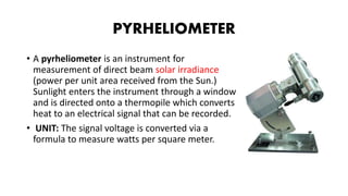PYRHELIOMETER
• A pyrheliometer is an instrument for
measurement of direct beam solar irradiance
(power per unit area received from the Sun.)
Sunlight enters the instrument through a window
and is directed onto a thermopile which converts
heat to an electrical signal that can be recorded.
• UNIT: The signal voltage is converted via a
formula to measure watts per square meter.
 