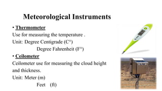 Meteorological Instruments
• Thermometer
Use for measuring the temperature .
Unit: Degree Centigrade (C°)
Degree Fahrenheit (F°)
• Ceilometer
Ceilometer use for measuring the cloud height
and thickness.
Unit: Meter (m)
Feet (ft)
 