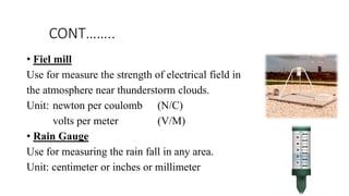 CONT……..
• Fiel mill
Use for measure the strength of electrical field in
the atmosphere near thunderstorm clouds.
Unit: newton per coulomb (N/C)
volts per meter (V/M)
• Rain Gauge
Use for measuring the rain fall in any area.
Unit: centimeter or inches or millimeter
 