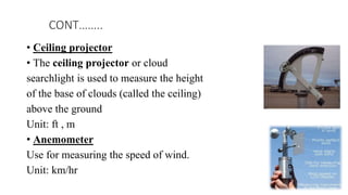 • Ceiling projector
• The ceiling projector or cloud
searchlight is used to measure the height
of the base of clouds (called the ceiling)
above the ground
Unit: ft , m
• Anemometer
Use for measuring the speed of wind.
Unit: km/hr
CONT……..
 