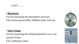 • Barometer
Use for measuring the atmospheric pressure.
Unit: hector-pascal (hPa), Millibar (mb), inch (in)
• Snow Gauge
Use for measuring the solid precipitation over a set
period of time.
Unit: millimeter (mm)
CONT……..
 