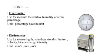• Hygrometer
Use for measure the relative humidity of air in
percentage.
Unit : percentage have no unit
• Disdrometer
Use for measuring the rain drop size distribution ,
velocity, kinetic energy, intensity.
Unit : mm/h , mm , m/s
CONT……..
 