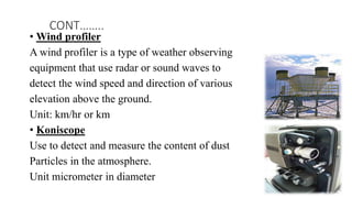 • Wind profiler
A wind profiler is a type of weather observing
equipment that use radar or sound waves to
detect the wind speed and direction of various
elevation above the ground.
Unit: km/hr or km
• Koniscope
Use to detect and measure the content of dust
Particles in the atmosphere.
Unit micrometer in diameter
CONT……..
 