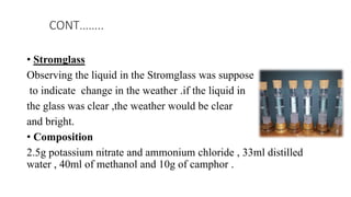 • Stromglass
Observing the liquid in the Stromglass was suppose
to indicate change in the weather .if the liquid in
the glass was clear ,the weather would be clear
and bright.
• Composition
2.5g potassium nitrate and ammonium chloride , 33ml distilled
water , 40ml of methanol and 10g of camphor .
CONT……..
 