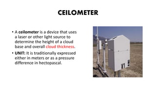 CEILOMETER
• A ceilometer is a device that uses
a laser or other light source to
determine the height of a cloud
base and overall cloud thickness.
• UNIT: It is traditionally expressed
either in meters or as a pressure
difference in hectopascal.
 