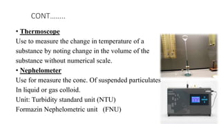• Thermoscope
Use to measure the change in temperature of a
substance by noting change in the volume of the
substance without numerical scale.
• Nephelometer
Use for measure the conc. Of suspended particulates
In liquid or gas colloid.
Unit: Turbidity standard unit (NTU)
Formazin Nephelometric unit (FNU)
CONT……..
 