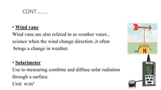 • Wind vane
Wind vane are also refered to as weather vanes ,
science when the wind change direction ,it often
brings a change in weather.
• Solarimeter
Use to measuring combine and diffuse solar radiation
through a surface.
Unit: w/m2
CONT……..
 