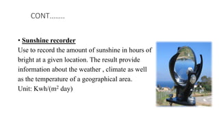 • Sunshine recorder
Use to record the amount of sunshine in hours of
bright at a given location. The result provide
information about the weather , climate as well
as the temperature of a geographical area.
Unit: Kwh/(m2 day)
CONT……..
 