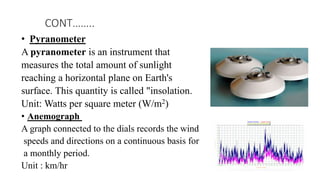 • Pyranometer
A pyranometer is an instrument that
measures the total amount of sunlight
reaching a horizontal plane on Earth's
surface. This quantity is called "insolation.
Unit: Watts per square meter (W/m2)
• Anemograph
A graph connected to the dials records the wind
speeds and directions on a continuous basis for
a monthly period.
Unit : km/hr
CONT……..
 
