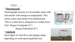 • Thermograph
Thermograph consists of a bi‐metallic spiral coils
and uncoils with changes in temperature. This
action causes movement of an attached pen.
This is a chart that is changed on a weekly basis.
Unit: Degree Centigrade (C°)
Degree Fahrenheit (F°)
• windsock
Sock aligns in wind flow and changes shape
depending on wind speed (qualitatively).
CONT……..
 
