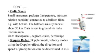 • Radio Sonde
Small instrument package (temperature, pressure,
relative humidity) connected to a balloon filled
e.g. with helium. The balloons usually burst at
about 30 km. Data is sent to ground via radio
transmission.
Unit: Hectopascal , degree Celsius, percentage
• Doppler Radar (Doppler mode, velocity mode)
using the Doppler effect, the direction and
speed of precipitation can be determined in m/s
CONT……..
 