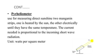 • Pyrheliometer
use for measuring direct sunshine two manganin
strips, one is heated by the sun, the other electrically
until they have the same temperature. The current
needed is proportional to the incoming short wave
radiation.
Unit: watts per square meter
CONT……..
 