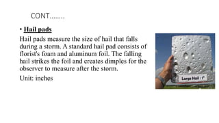 • Hail pads
Hail pads measure the size of hail that falls
during a storm. A standard hail pad consists of
florist's foam and aluminum foil. The falling
hail strikes the foil and creates dimples for the
observer to measure after the storm.
Unit: inches
CONT……..
 