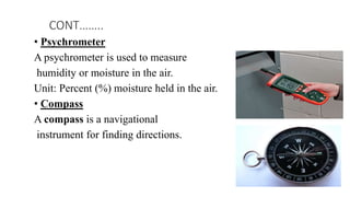 • Psychrometer
A psychrometer is used to measure
humidity or moisture in the air.
Unit: Percent (%) moisture held in the air.
• Compass
A compass is a navigational
instrument for finding directions.
CONT……..
 