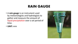 RAIN GAUGE
• A rain gauge is an instrument used
by meteorologists and hydrologists to
gather and measure the amount of
liquid precipitation over a set period of
time.
• UNIT: mm
 