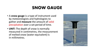 SNOW GAUGE
• A snow gauge is a type of instrument used
by meteorologists and hydrologists to
gather and measure the amount of solid
precipitation over a set period of time.
• UNIT: The depth of snow is normally
measured in centimetres, the measurement
of melted snow (water equivalent) is
in millimetres.
 