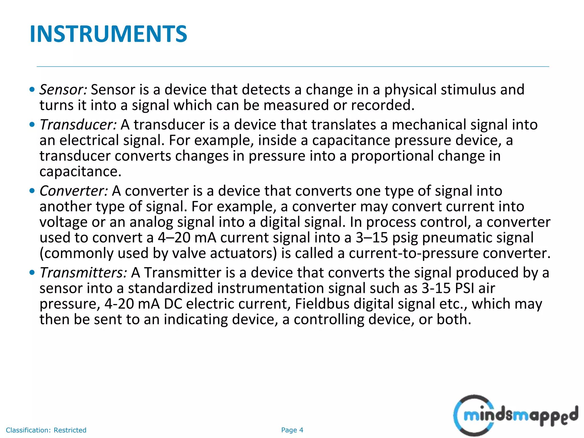 Page 4Classification: Restricted
INSTRUMENTS
• Sensor: Sensor is a device that detects a change in a physical stimulus and
turns it into a signal which can be measured or recorded.
• Transducer: A transducer is a device that translates a mechanical signal into
an electrical signal. For example, inside a capacitance pressure device, a
transducer converts changes in pressure into a proportional change in
capacitance.
• Converter: A converter is a device that converts one type of signal into
another type of signal. For example, a converter may convert current into
voltage or an analog signal into a digital signal. In process control, a converter
used to convert a 4–20 mA current signal into a 3–15 psig pneumatic signal
(commonly used by valve actuators) is called a current-to-pressure converter.
• Transmitters: A Transmitter is a device that converts the signal produced by a
sensor into a standardized instrumentation signal such as 3‐15 PSI air
pressure, 4‐20 mA DC electric current, Fieldbus digital signal etc., which may
then be sent to an indicating device, a controlling device, or both.
 
