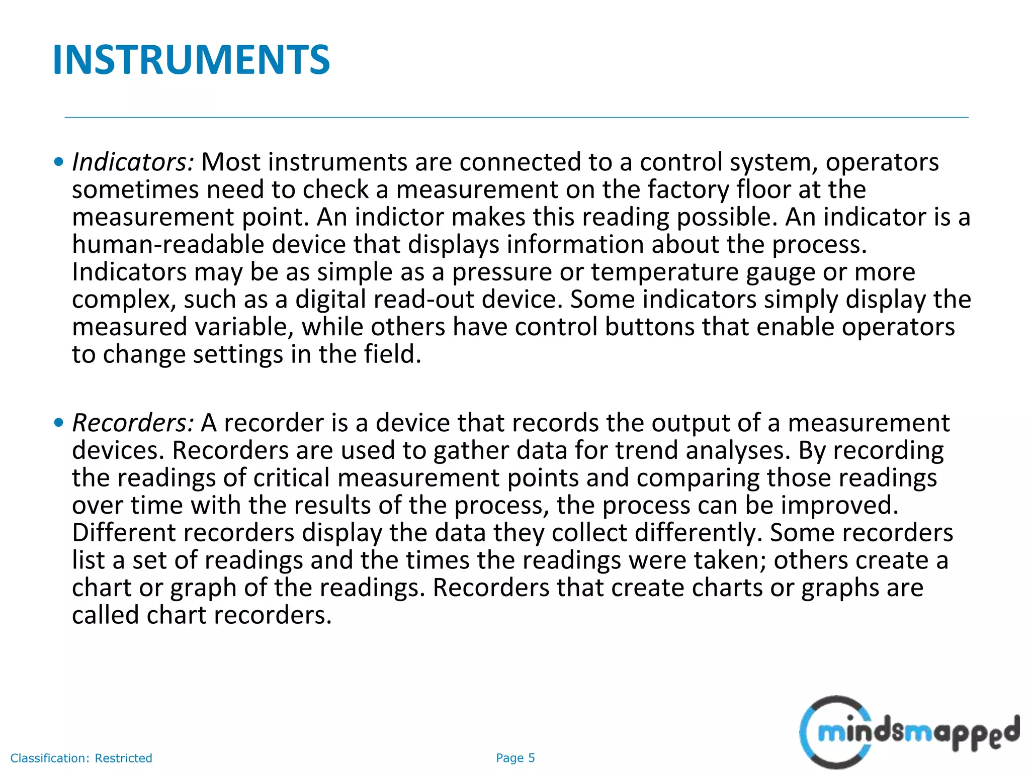 Page 5Classification: Restricted
INSTRUMENTS
• Indicators: Most instruments are connected to a control system, operators
sometimes need to check a measurement on the factory floor at the
measurement point. An indictor makes this reading possible. An indicator is a
human-readable device that displays information about the process.
Indicators may be as simple as a pressure or temperature gauge or more
complex, such as a digital read-out device. Some indicators simply display the
measured variable, while others have control buttons that enable operators
to change settings in the field.
• Recorders: A recorder is a device that records the output of a measurement
devices. Recorders are used to gather data for trend analyses. By recording
the readings of critical measurement points and comparing those readings
over time with the results of the process, the process can be improved.
Different recorders display the data they collect differently. Some recorders
list a set of readings and the times the readings were taken; others create a
chart or graph of the readings. Recorders that create charts or graphs are
called chart recorders.
 