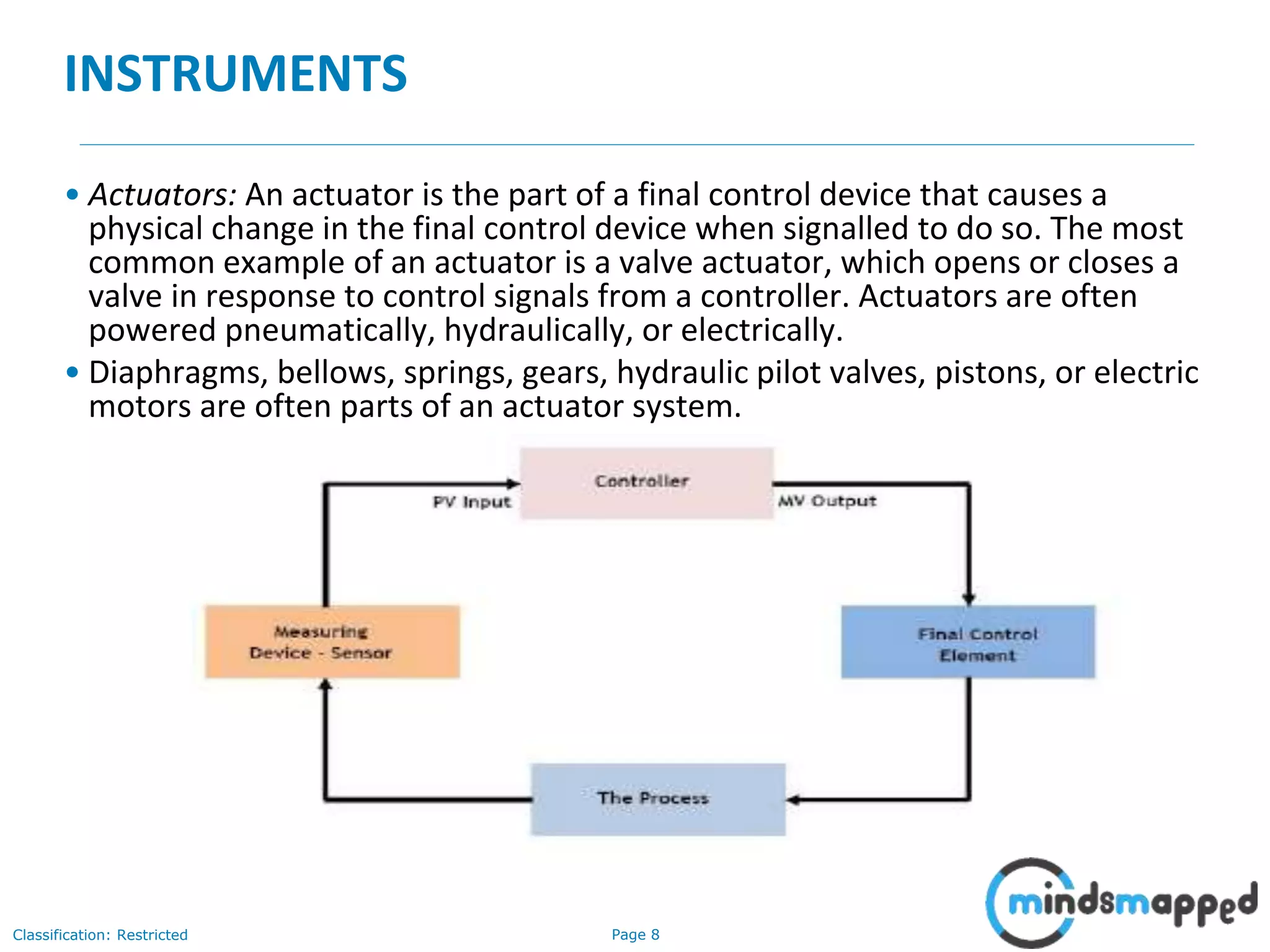 Page 8Classification: Restricted
INSTRUMENTS
• Actuators: An actuator is the part of a final control device that causes a
physical change in the final control device when signalled to do so. The most
common example of an actuator is a valve actuator, which opens or closes a
valve in response to control signals from a controller. Actuators are often
powered pneumatically, hydraulically, or electrically.
• Diaphragms, bellows, springs, gears, hydraulic pilot valves, pistons, or electric
motors are often parts of an actuator system.
 