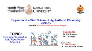 Department of Soil Science & Agricultural Chemistry
(SSAC)
TOPIC:
Instruments used in
Soil/Plant/Water
Analysis Shubham Pal
● 18212AGC142
● BSc.Ag. Part 4; 2nd Sem
SSC-421 Soil, Plant, Water & Fertilizer Analysis
Submitted to :
Dr. PK Sharma
Dr. YV Singh
 