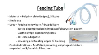 Feeding Tube
• Material – Polyvinyl chloride (pvc), Silicone
• Single use
• Uses – Feeding in newborn / drug delivery
- gastric decompression in intubated/obstruction patient
- Gastric lavage in poisoning cases
- TEF cases diagnosis
- assessing and treating upper GI bleeding
• Contraindications – Acid/alkali poisoning ,esophageal stricture ,
suspected neck/basal skull fracture
 