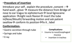 •Procedure of insertion
Introduce your self , explain the procedure ,consent --
hand wash , glove  measure the distance from Bridge of
nose to ear tragus to xiphisternum local lignocaine
application slight neck flexion insert the tube
in(Nose/Mouth) forwarding motion and ask patient
swallow conform its positionfix it , label
Conformation-
• Gastric secretion through tube
• Syringe and tube
• X ray
Complications-
• trauma to nasal/esophageal
mucosa
• insertion in trachea
 