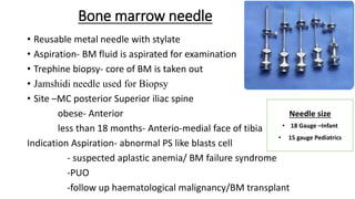 Bone marrow needle
• Reusable metal needle with stylate
• Aspiration- BM fluid is aspirated for examination
• Trephine biopsy- core of BM is taken out
• Jamshidi needle used for Biopsy
• Site –MC posterior Superior iliac spine
obese- Anterior
less than 18 months- Anterio-medial face of tibia
Indication Aspiration- abnormal PS like blasts cell
- suspected aplastic anemia/ BM failure syndrome
-PUO
-follow up haematological malignancy/BM transplant
Needle size
• 18 Gauge –Infant
• 15 gauge Pediatrics
 