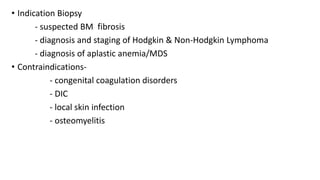 • Indication Biopsy
- suspected BM fibrosis
- diagnosis and staging of Hodgkin & Non-Hodgkin Lymphoma
- diagnosis of aplastic anemia/MDS
• Contraindications-
- congenital coagulation disorders
- DIC
- local skin infection
- osteomyelitis
 