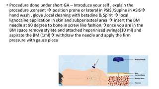 • Procedure done under short GA – Introduce your self , explain the
procedure ,consent  position prone or lateral in PSIS /Supine in ASIS
hand wash , glove ,local cleaning with betadine & Spirit  local
lignocaine application in skin and subperiosteal area  insert the BM
needle at 90 degree to bone in screw like fashion once you are in the
BM space remove stylate and attached heparinized syringe(10 ml) and
aspirate the BM (1ml) withdraw the needle and apply the firm
pressure with gauze piece
 