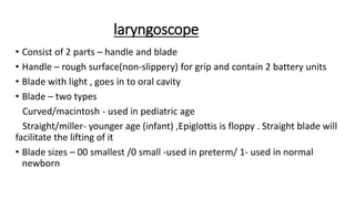 laryngoscope
• Consist of 2 parts – handle and blade
• Handle – rough surface(non-slippery) for grip and contain 2 battery units
• Blade with light , goes in to oral cavity
• Blade – two types
Curved/macintosh - used in pediatric age
Straight/miller- younger age (infant) ,Epiglottis is floppy . Straight blade will
facilitate the lifting of it
• Blade sizes – 00 smallest /0 small -used in preterm/ 1- used in normal
newborn
 