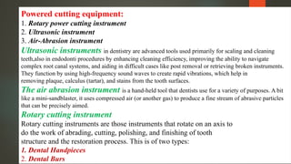 Powered cutting equipment:
1. Rotary power cutting instrument
2. Ultrasonic instrument
3. Air-Abrasion instrument
Ultrasonic instruments in dentistry are advanced tools used primarily for scaling and cleaning
teeth,also in endodonti procedures by enhancing cleaning efficiency, improving the ability to navigate
complex root canal systems, and aiding in difficult cases like post removal or retrieving broken instruments.
They function by using high-frequency sound waves to create rapid vibrations, which help in
removing plaque, calculus (tartar), and stains from the tooth surfaces.
The air abrasion instrument is a hand-held tool that dentists use for a variety of purposes. A bit
like a mini-sandblaster, it uses compressed air (or another gas) to produce a fine stream of abrasive particles
that can be precisely aimed.
Rotary cutting instrument
Rotary cutting instruments are those instruments that rotate on an axis to
do the work of abrading, cutting, polishing, and finishing of tooth
structure and the restoration process. This is of two types:
1. Dental Handpieces
2. Dental Burs
 
