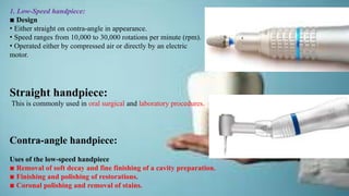 1. Low-Speed handpiece:
▪ Design
• Either straight on contra-angle in appearance.
• Speed ranges from 10,000 to 30,000 rotations per minute (rpm).
• Operated either by compressed air or directly by an electric
motor.
Straight handpiece:
This is commonly used in oral surgical and laboratory procedures.
Contra-angle handpiece:
Uses of the low-speed handpiece
▪ Removal of soft decay and fine finishing of a cavity preparation.
▪ Finishing and polishing of restorations.
▪ Coronal polishing and removal of stains.
 