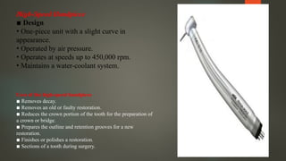 High-Speed Handpiece
▪ Design
• One-piece unit with a slight curve in
appearance.
• Operated by air pressure.
• Operates at speeds up to 450,000 rpm.
• Maintains a water-coolant system.
Uses of the high-speed handpiece
▪ Removes decay.
▪ Removes an old or faulty restoration.
▪ Reduces the crown portion of the tooth for the preparation of
a crown or bridge.
▪ Prepares the outline and retention grooves for a new
restoration.
▪ Finishes or polishes a restoration.
▪ Sections of a tooth during surgery.
 