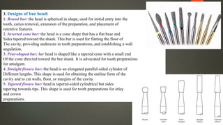 3. Designs of bur head:
1. Round bur: the head is spherical in shape, used for initial entry into the
tooth, caries removal, extension of the preparation, and placement of
retentive features.
2. Inverted cone bur: the head is a cone shape that has a flat base and
Sides tapered toward the shank. This bur is used for flatting the floor of
The cavity, providing undercuts in tooth preparations, and establishing a wall
angulation.
3. Pear-shaped bur: her head is shaped like a tapered cone with a small end
Of the cone directed toward the bur shank. It is advocated for tooth preparations
for amalgam.
4. Straight fissure bur: the head is an elongated parallel-sided cylinder of
Different lengths. This shape is used for obtaining the outline form of the
cavity and to cut walls, floor, or margins of the cavity.
5. Tapered fissure bur: head is tapered-sided cylindrical but sides
tapering towards tips. This shape is used for tooth preparations for inlay
and crown
preparations.
 