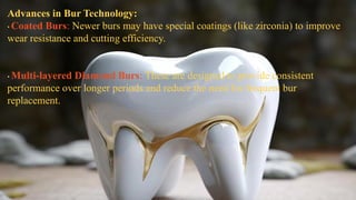 Advances in Bur Technology:
• Coated Burs: Newer burs may have special coatings (like zirconia) to improve
wear resistance and cutting efficiency.
• Multi-layered Diamond Burs: These are designed to provide consistent
performance over longer periods and reduce the need for frequent bur
replacement.
 