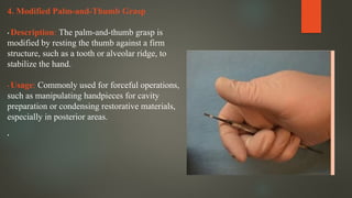 4. Modified Palm-and-Thumb Grasp
• Description: The palm-and-thumb grasp is
modified by resting the thumb against a firm
structure, such as a tooth or alveolar ridge, to
stabilize the hand.
• Usage: Commonly used for forceful operations,
such as manipulating handpieces for cavity
preparation or condensing restorative materials,
especially in posterior areas.
•
 