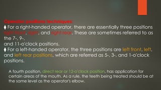 Operator positions techniques:
⧫ For a right-handed operator, there are essentially three positions
right front, right, and right rear. These are sometimes referred to as
the 7-, 9-,
and 11-o'clock positions.
⧫ For a left-handed operator, the three positions are left front, left,
and left rear positions, which are referred as 5-, 3-, and 1-o'clock
positions.
A fourth position, direct rear or 12-o'clock position, has application for
certain areas of the mouth. As a rule, the teeth being treated should be at
the same level as the operator's elbow.
 